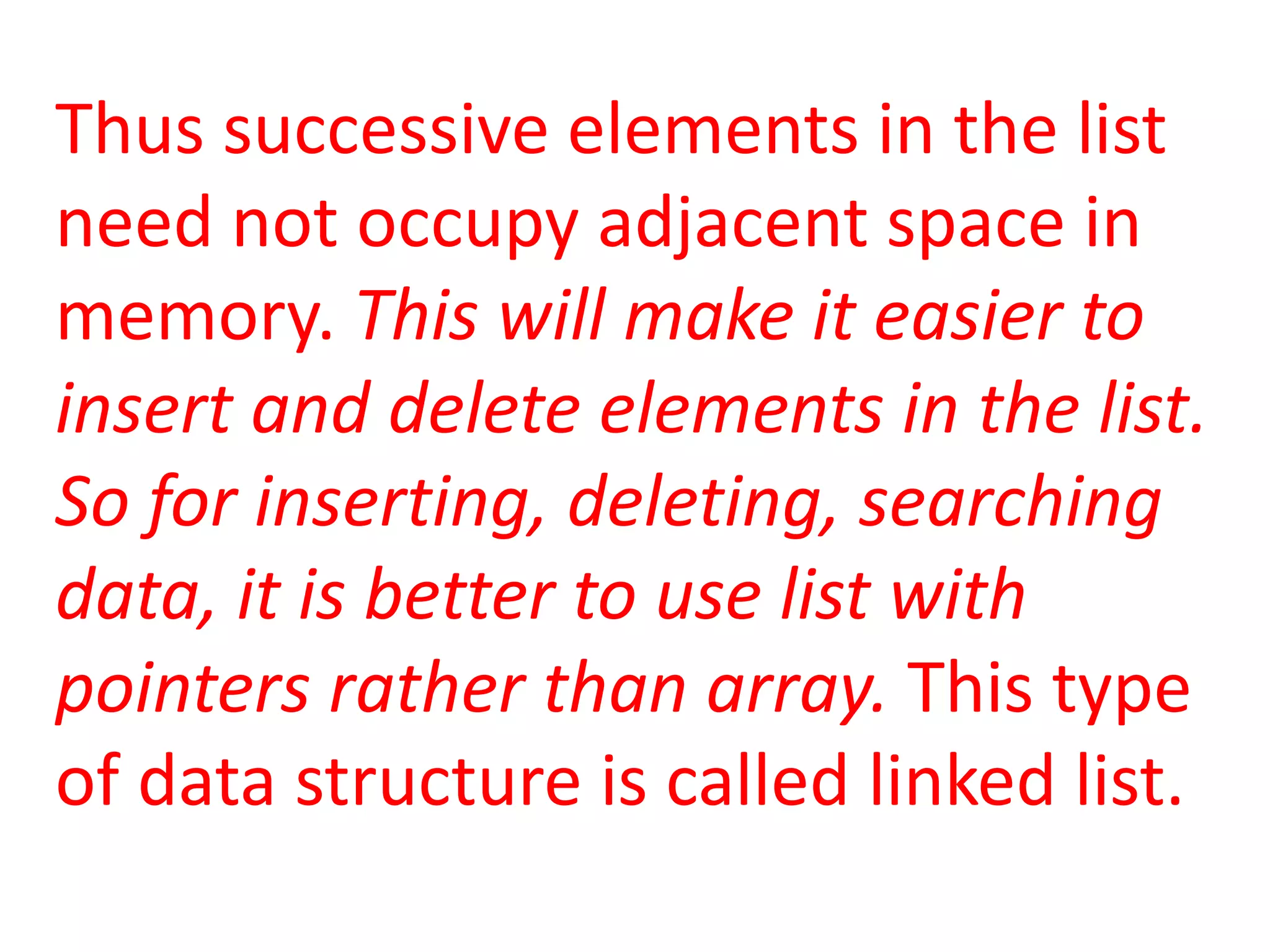 Thus successive elements in the list
need not occupy adjacent space in
memory. This will make it easier to
insert and delete elements in the list.
So for inserting, deleting, searching
data, it is better to use list with
pointers rather than array. This type
of data structure is called linked list.
 