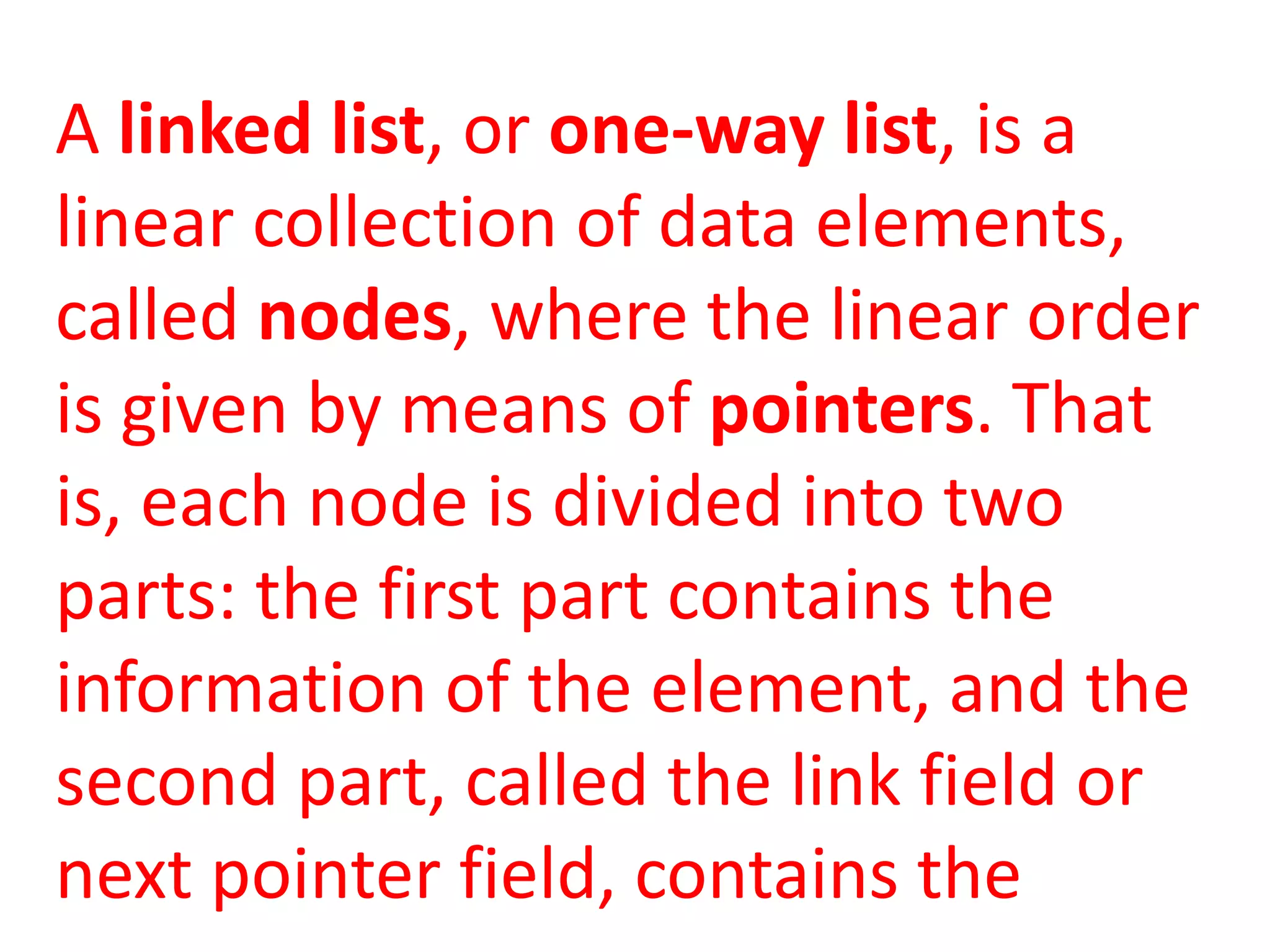 A linked list, or one-way list, is a
linear collection of data elements,
called nodes, where the linear order
is given by means of pointers. That
is, each node is divided into two
parts: the first part contains the
information of the element, and the
second part, called the link field or
next pointer field, contains the
 