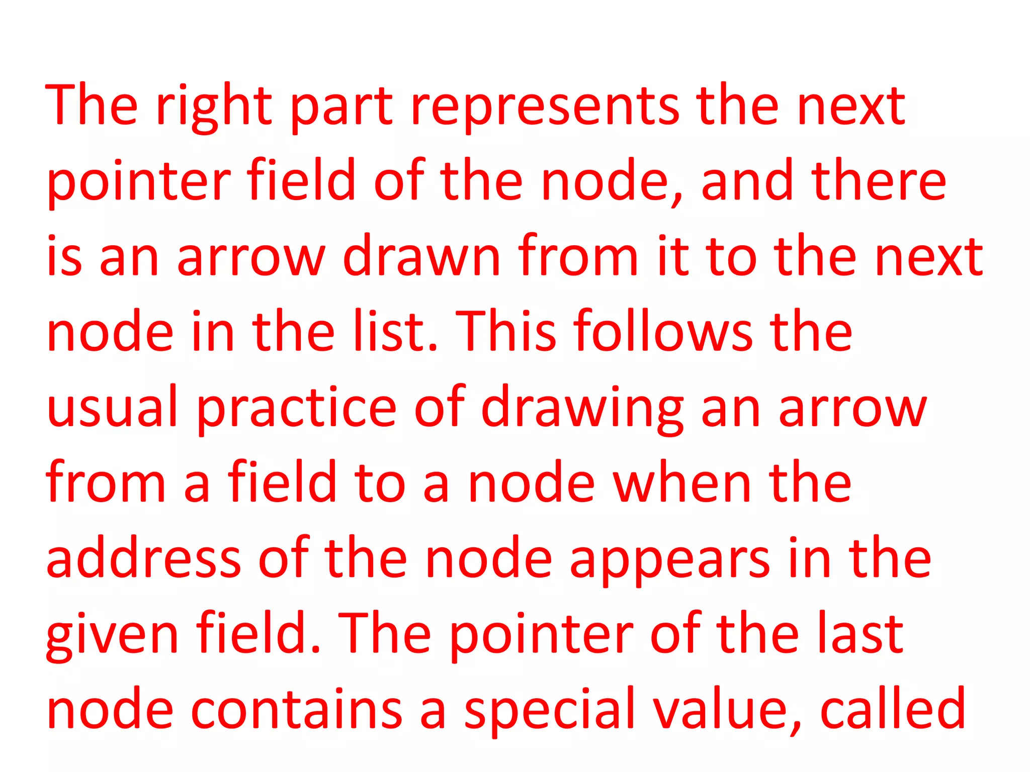 The right part represents the next
pointer field of the node, and there
is an arrow drawn from it to the next
node in the list. This follows the
usual practice of drawing an arrow
from a field to a node when the
address of the node appears in the
given field. The pointer of the last
node contains a special value, called
 