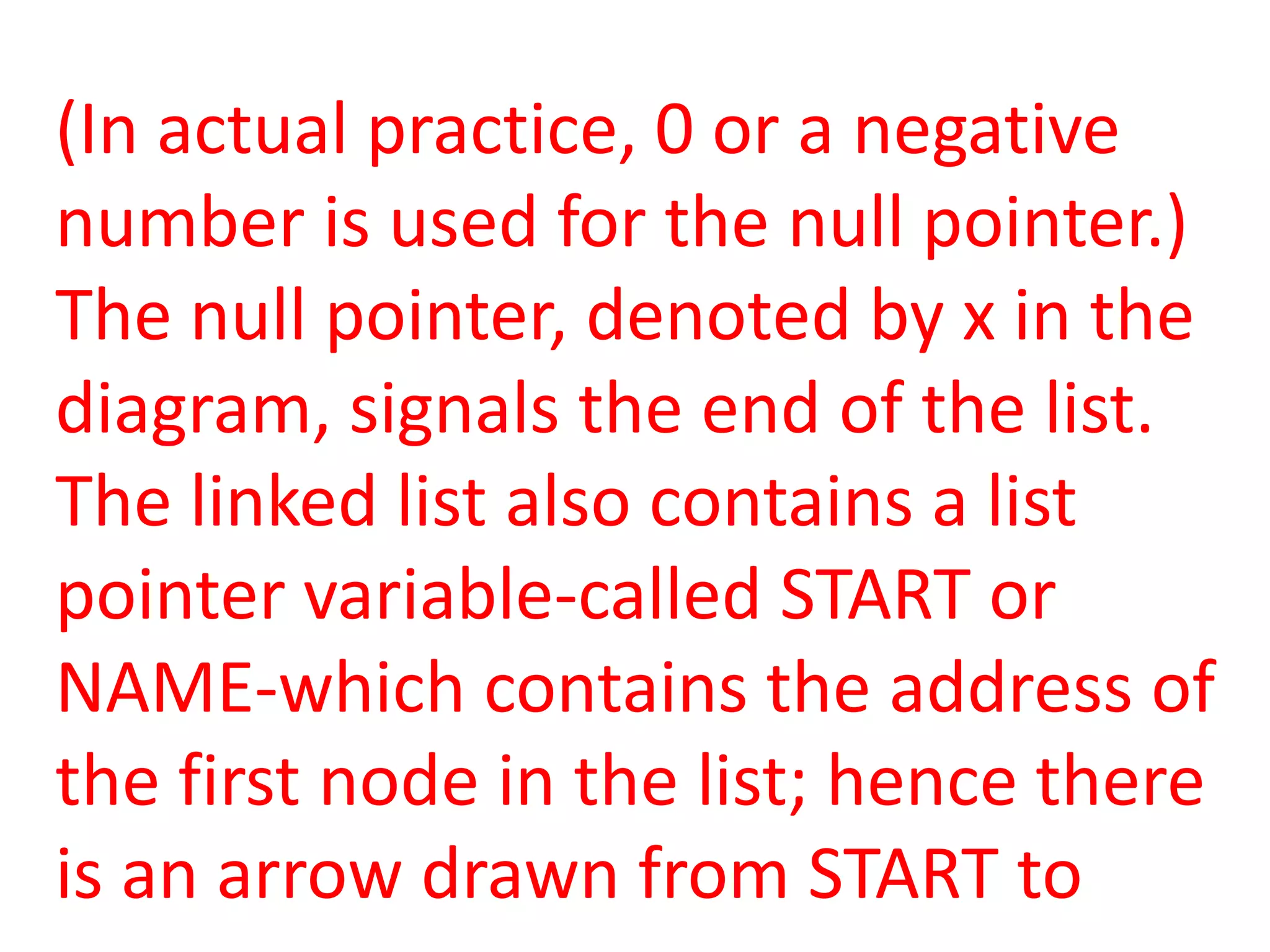 (In actual practice, 0 or a negative
number is used for the null pointer.)
The null pointer, denoted by x in the
diagram, signals the end of the list.
The linked list also contains a list
pointer variable-called START or
NAME-which contains the address of
the first node in the list; hence there
is an arrow drawn from START to
 