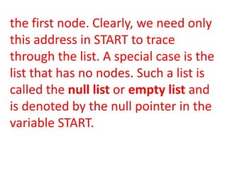 the first node. Clearly, we need only
this address in START to trace
through the list. A special case is the
list that has no nodes. Such a list is
called the null list or empty list and
is denoted by the null pointer in the
variable START.
 