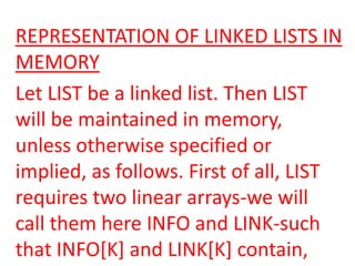 REPRESENTATION OF LINKED LISTS IN
MEMORY
Let LIST be a linked list. Then LIST
will be maintained in memory,
unless otherwise specified or
implied, as follows. First of all, LIST
requires two linear arrays-we will
call them here INFO and LINK-such
that INFO[K] and LINK[K] contain,
 