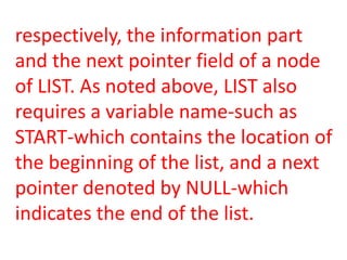 respectively, the information part
and the next pointer field of a node
of LIST. As noted above, LIST also
requires a variable name-such as
START-which contains the location of
the beginning of the list, and a next
pointer denoted by NULL-which
indicates the end of the list.
 