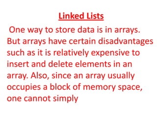 Linked Lists
 One way to store data is in arrays.
But arrays have certain disadvantages
such as it is relatively expensive to
insert and delete elements in an
array. Also, since an array usually
occupies a block of memory space,
one cannot simply
 