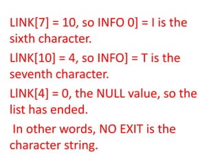 LINK[7] = 10, so INFO 0] = I is the
sixth character.
LlNK[10] = 4, so INFO] = T is the
seventh character.
LlNK[4] = 0, the NULL value, so the
list has ended.
 In other words, NO EXIT is the
character string.
 