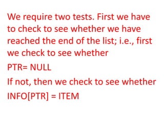 We require two tests. First we have
to check to see whether we have
reached the end of the list; i.e., first
we check to see whether
PTR= NULL
If not, then we check to see whether
INFO[PTR] = ITEM
 