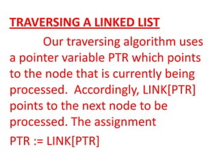TRAVERSING A LINKED LIST
      Our traversing algorithm uses
a pointer variable PTR which points
to the node that is currently being
processed. Accordingly, LINK[PTR]
points to the next node to be
processed. The assignment
PTR := LINK[PTR]
 