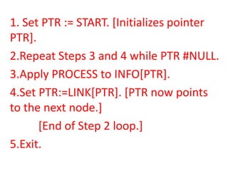 1. Set PTR := START. [Initializes pointer
PTR].
2.Repeat Steps 3 and 4 while PTR #NULL.
3.Apply PROCESS to INFO[PTR].
4.Set PTR:=LINK[PTR]. [PTR now points
to the next node.]
      [End of Step 2 loop.]
5.Exit.
 