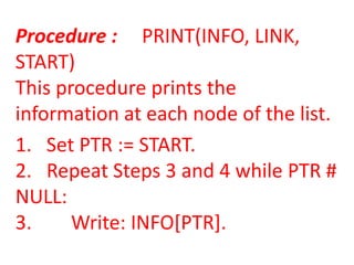 Procedure : PRINT(INFO, LINK,
START)
This procedure prints the
information at each node of the list.
1. Set PTR := START.
2. Repeat Steps 3 and 4 while PTR #
NULL:
3.     Write: INFO[PTR].
 