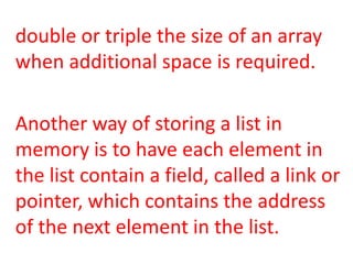 double or triple the size of an array
when additional space is required.

Another way of storing a list in
memory is to have each element in
the list contain a field, called a link or
pointer, which contains the address
of the next element in the list.
 