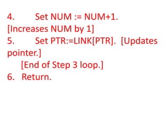 4.     Set NUM := NUM+1.
[Increases NUM by 1]
5.     Set PTR:=LINK[PTR]. [Updates
pointer.]
    [End of Step 3 loop.]
6. Return.
 