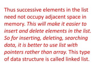 Thus successive elements in the list
need not occupy adjacent space in
memory. This will make it easier to
insert and delete elements in the list.
So for inserting, deleting, searching
data, it is better to use list with
pointers rather than array. This type
of data structure is called linked list.
 