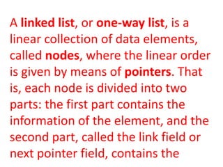 A linked list, or one-way list, is a
linear collection of data elements,
called nodes, where the linear order
is given by means of pointers. That
is, each node is divided into two
parts: the first part contains the
information of the element, and the
second part, called the link field or
next pointer field, contains the
 
