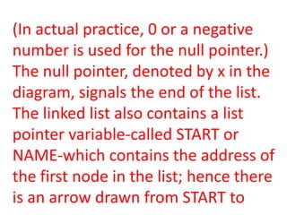 (In actual practice, 0 or a negative
number is used for the null pointer.)
The null pointer, denoted by x in the
diagram, signals the end of the list.
The linked list also contains a list
pointer variable-called START or
NAME-which contains the address of
the first node in the list; hence there
is an arrow drawn from START to
 