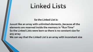 So the Linked List is:
Juuust like an array with unlimited elements ,because all the
elements are reserved inside the memory in “RunTime”
So the Linked Lists were born so there is no constant size for
any array
We can say that the Linked List is an array with inconstant size
 