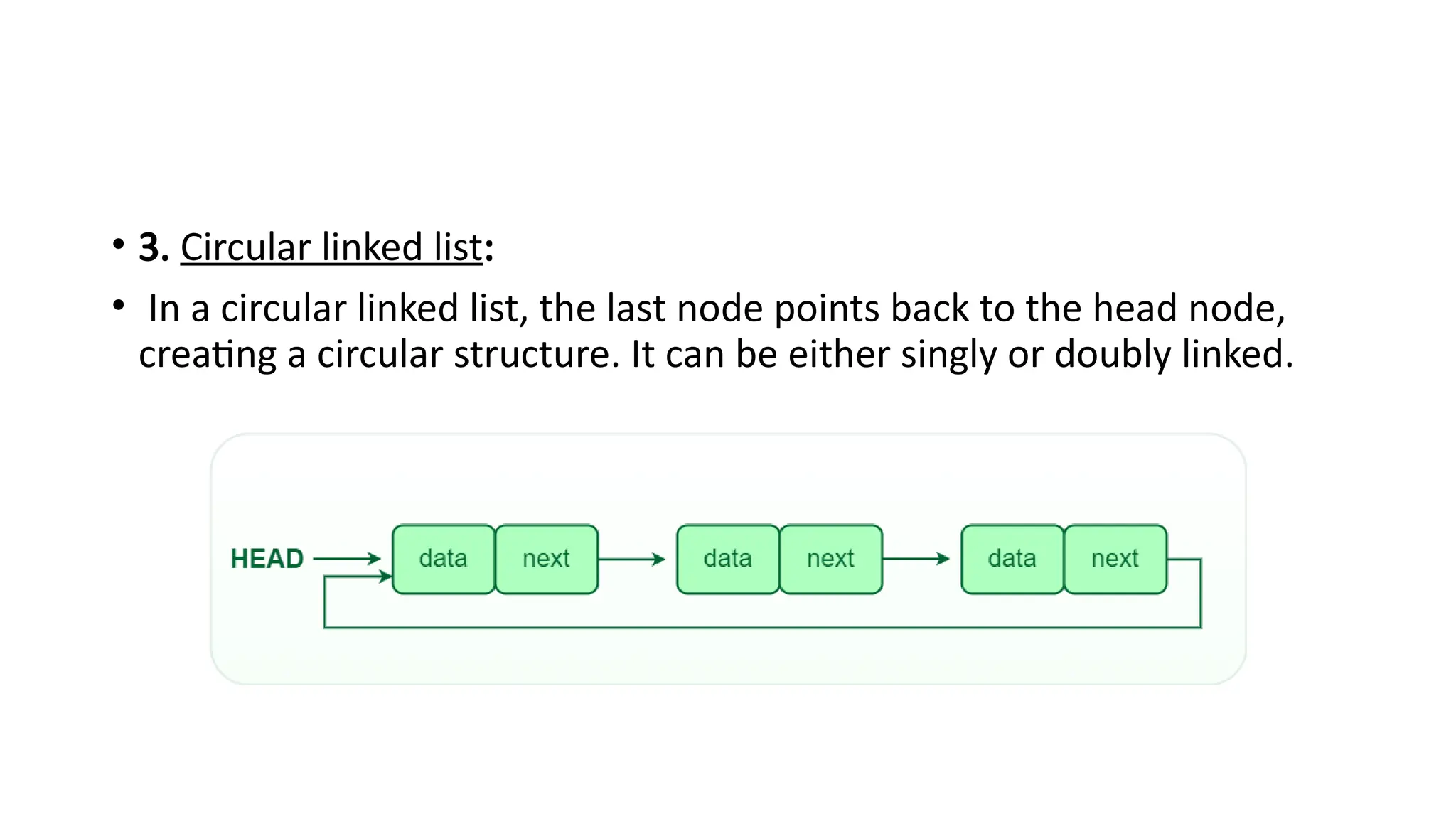 • 3. Circular linked list:
• In a circular linked list, the last node points back to the head node,
creating a circular structure. It can be either singly or doubly linked.
 
