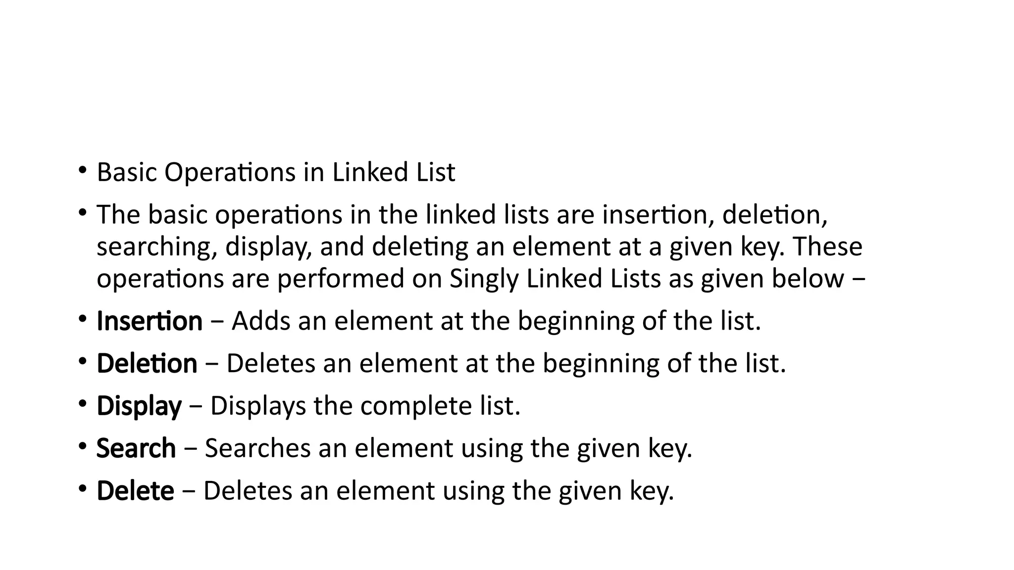 • Basic Operations in Linked List
• The basic operations in the linked lists are insertion, deletion,
searching, display, and deleting an element at a given key. These
operations are performed on Singly Linked Lists as given below −
• Insertion − Adds an element at the beginning of the list.
• Deletion − Deletes an element at the beginning of the list.
• Display − Displays the complete list.
• Search − Searches an element using the given key.
• Delete − Deletes an element using the given key.
 