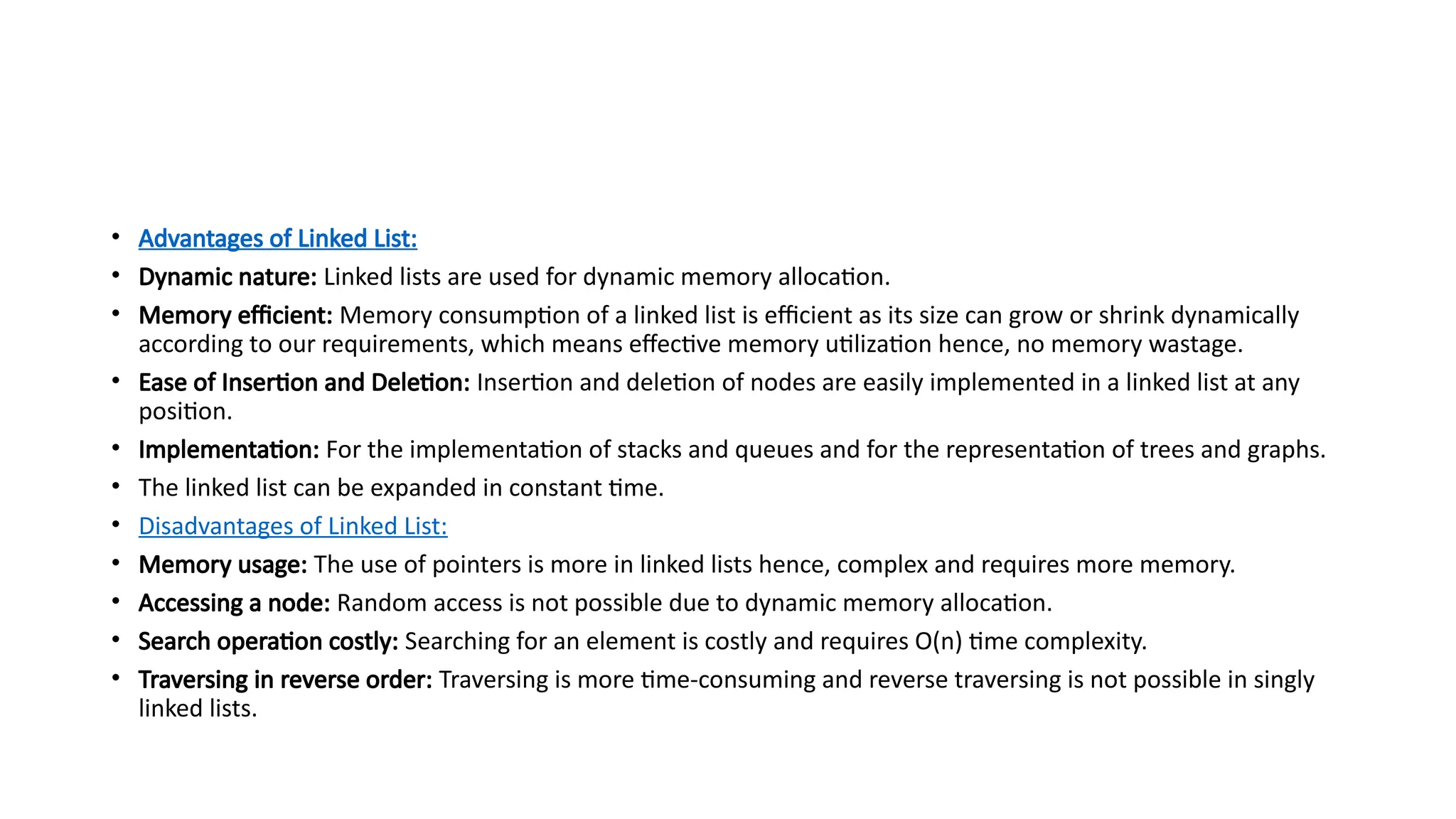 • Advantages of Linked List:
• Dynamic nature: Linked lists are used for dynamic memory allocation.
• Memory efficient: Memory consumption of a linked list is efficient as its size can grow or shrink dynamically
according to our requirements, which means effective memory utilization hence, no memory wastage.
• Ease of Insertion and Deletion: Insertion and deletion of nodes are easily implemented in a linked list at any
position.
• Implementation: For the implementation of stacks and queues and for the representation of trees and graphs.
• The linked list can be expanded in constant time.
• Disadvantages of Linked List:
• Memory usage: The use of pointers is more in linked lists hence, complex and requires more memory.
• Accessing a node: Random access is not possible due to dynamic memory allocation.
• Search operation costly: Searching for an element is costly and requires O(n) time complexity.
• Traversing in reverse order: Traversing is more time-consuming and reverse traversing is not possible in singly
linked lists.
 