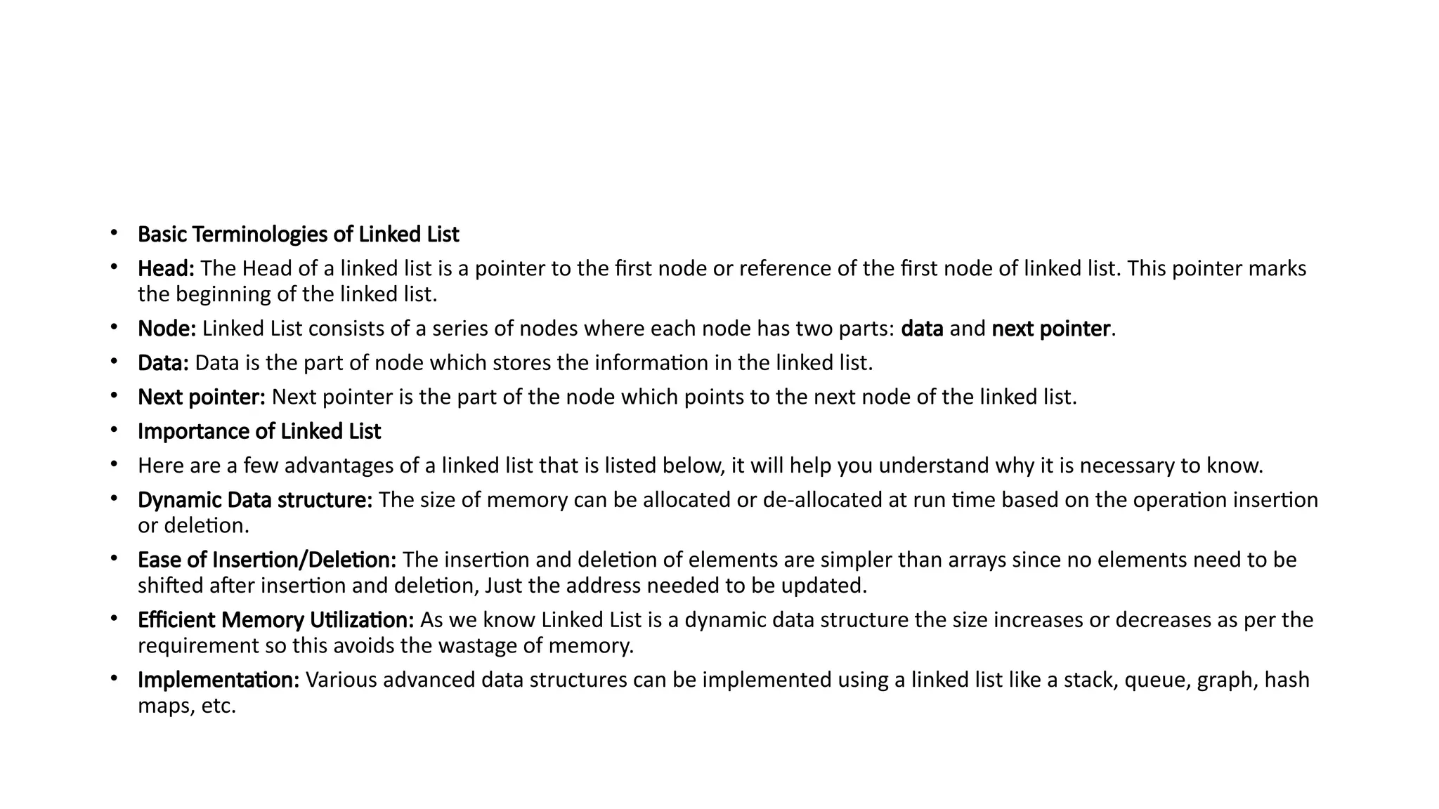 • Basic Terminologies of Linked List
• Head: The Head of a linked list is a pointer to the first node or reference of the first node of linked list. This pointer marks
the beginning of the linked list.
• Node: Linked List consists of a series of nodes where each node has two parts: data and next pointer.
• Data: Data is the part of node which stores the information in the linked list.
• Next pointer: Next pointer is the part of the node which points to the next node of the linked list.
• Importance of Linked List
• Here are a few advantages of a linked list that is listed below, it will help you understand why it is necessary to know.
• Dynamic Data structure: The size of memory can be allocated or de-allocated at run time based on the operation insertion
or deletion.
• Ease of Insertion/Deletion: The insertion and deletion of elements are simpler than arrays since no elements need to be
shifted after insertion and deletion, Just the address needed to be updated.
• Efficient Memory Utilization: As we know Linked List is a dynamic data structure the size increases or decreases as per the
requirement so this avoids the wastage of memory.
• Implementation: Various advanced data structures can be implemented using a linked list like a stack, queue, graph, hash
maps, etc.
 