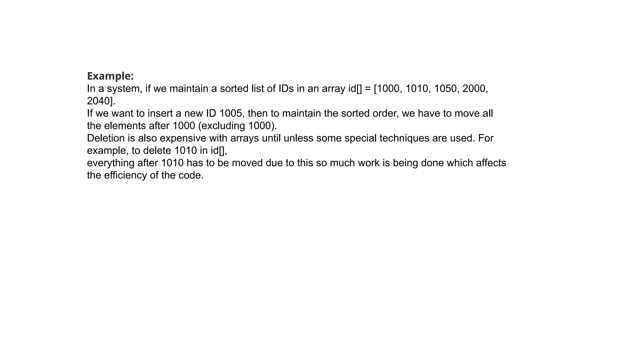 Example:
In a system, if we maintain a sorted list of IDs in an array id[] = [1000, 1010, 1050, 2000,
2040].
If we want to insert a new ID 1005, then to maintain the sorted order, we have to move all
the elements after 1000 (excluding 1000).
Deletion is also expensive with arrays until unless some special techniques are used. For
example, to delete 1010 in id[],
everything after 1010 has to be moved due to this so much work is being done which affects
the efficiency of the code.
 