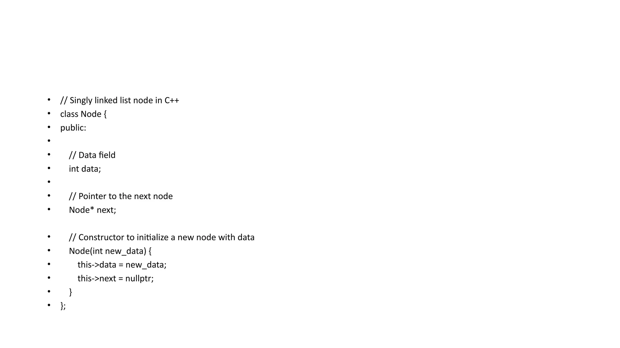 • // Singly linked list node in C++
• class Node {
• public:
•
• // Data field
• int data;
•
• // Pointer to the next node
• Node* next;
• // Constructor to initialize a new node with data
• Node(int new_data) {
• this->data = new_data;
• this->next = nullptr;
• }
• };
 