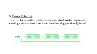 • 3. Circular linked list:
• In a circular linked list, the last node points back to the head node,
creating a circular structure. It can be either singly or doubly linked.
 