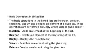 • Basic Operations in Linked List
• The basic operations in the linked lists are insertion, deletion,
searching, display, and deleting an element at a given key. These
operations are performed on Singly Linked Lists as given below −
• Insertion − Adds an element at the beginning of the list.
• Deletion − Deletes an element at the beginning of the list.
• Display − Displays the complete list.
• Search − Searches an element using the given key.
• Delete − Deletes an element using the given key.
 