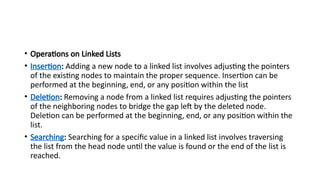 • Operations on Linked Lists
• Insertion: Adding a new node to a linked list involves adjusting the pointers
of the existing nodes to maintain the proper sequence. Insertion can be
performed at the beginning, end, or any position within the list
• Deletion: Removing a node from a linked list requires adjusting the pointers
of the neighboring nodes to bridge the gap left by the deleted node.
Deletion can be performed at the beginning, end, or any position within the
list.
• Searching: Searching for a specific value in a linked list involves traversing
the list from the head node until the value is found or the end of the list is
reached.
 
