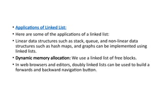 • Applications of Linked List:
• Here are some of the applications of a linked list:
• Linear data structures such as stack, queue, and non-linear data
structures such as hash maps, and graphs can be implemented using
linked lists.
• Dynamic memory allocation: We use a linked list of free blocks.
• In web browsers and editors, doubly linked lists can be used to build a
forwards and backward navigation button.
 