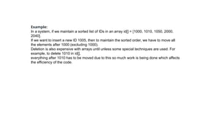 Example:
In a system, if we maintain a sorted list of IDs in an array id[] = [1000, 1010, 1050, 2000,
2040].
If we want to insert a new ID 1005, then to maintain the sorted order, we have to move all
the elements after 1000 (excluding 1000).
Deletion is also expensive with arrays until unless some special techniques are used. For
example, to delete 1010 in id[],
everything after 1010 has to be moved due to this so much work is being done which affects
the efficiency of the code.
 