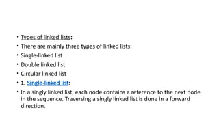• Types of linked lists:
• There are mainly three types of linked lists:
• Single-linked list
• Double linked list
• Circular linked list
• 1. Single-linked list:
• In a singly linked list, each node contains a reference to the next node
in the sequence. Traversing a singly linked list is done in a forward
direction.
 