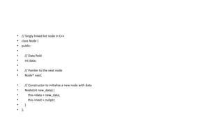 • // Singly linked list node in C++
• class Node {
• public:
•
• // Data field
• int data;
•
• // Pointer to the next node
• Node* next;
• // Constructor to initialize a new node with data
• Node(int new_data) {
• this->data = new_data;
• this->next = nullptr;
• }
• };
 