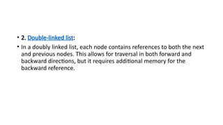 • 2. Double-linked list:
• In a doubly linked list, each node contains references to both the next
and previous nodes. This allows for traversal in both forward and
backward directions, but it requires additional memory for the
backward reference.
 