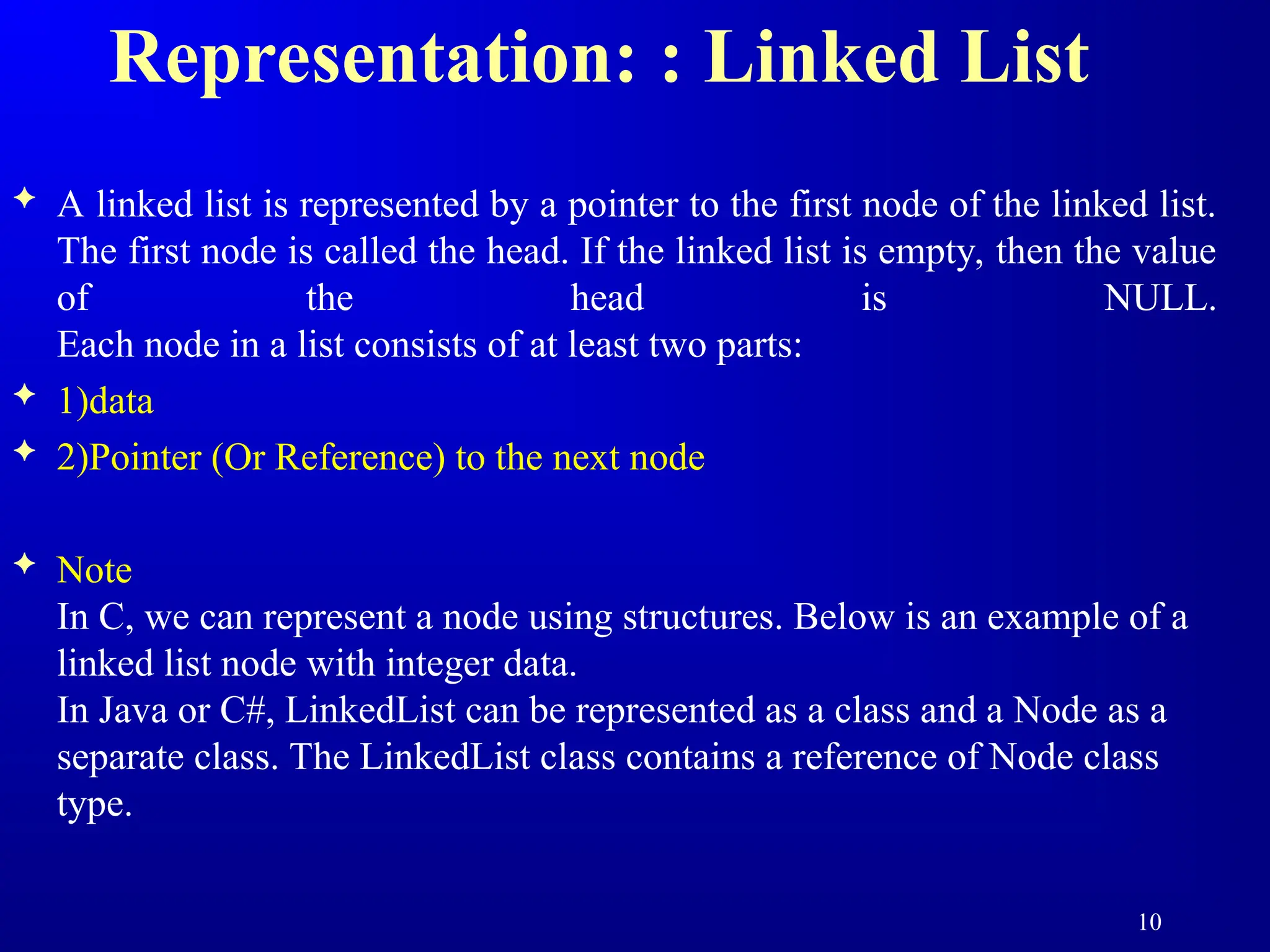 Representation: : Linked List
 A linked list is represented by a pointer to the first node of the linked list.
The first node is called the head. If the linked list is empty, then the value
of the head is NULL.
Each node in a list consists of at least two parts:
 1)data
 2)Pointer (Or Reference) to the next node
 Note
In C, we can represent a node using structures. Below is an example of a
linked list node with integer data.
In Java or C#, LinkedList can be represented as a class and a Node as a
separate class. The LinkedList class contains a reference of Node class
type.
10
 