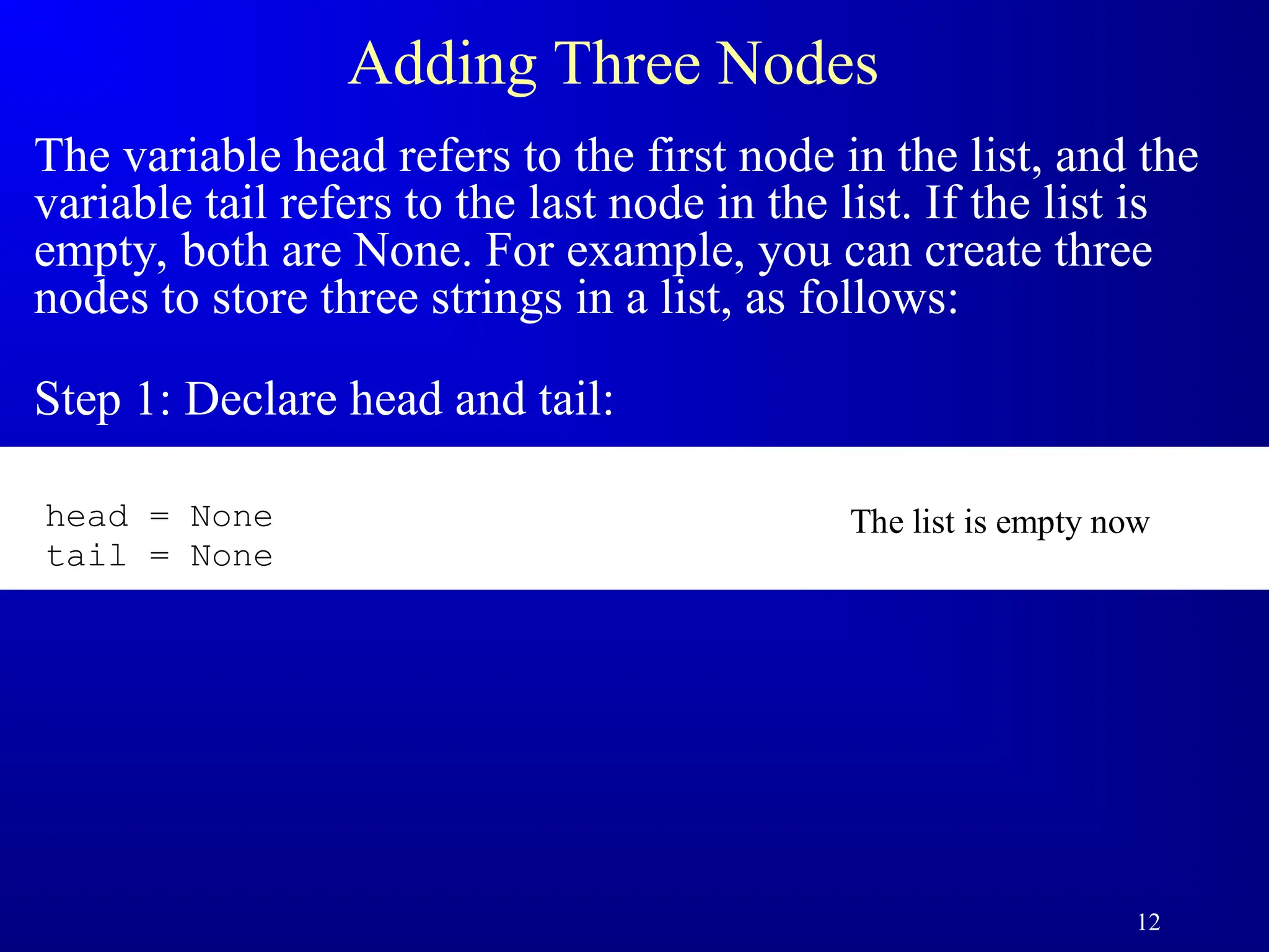 12
Adding Three Nodes
The variable head refers to the first node in the list, and the
variable tail refers to the last node in the list. If the list is
empty, both are None. For example, you can create three
nodes to store three strings in a list, as follows:
Step 1: Declare head and tail:
The list is empty now
head = None
tail = None
 