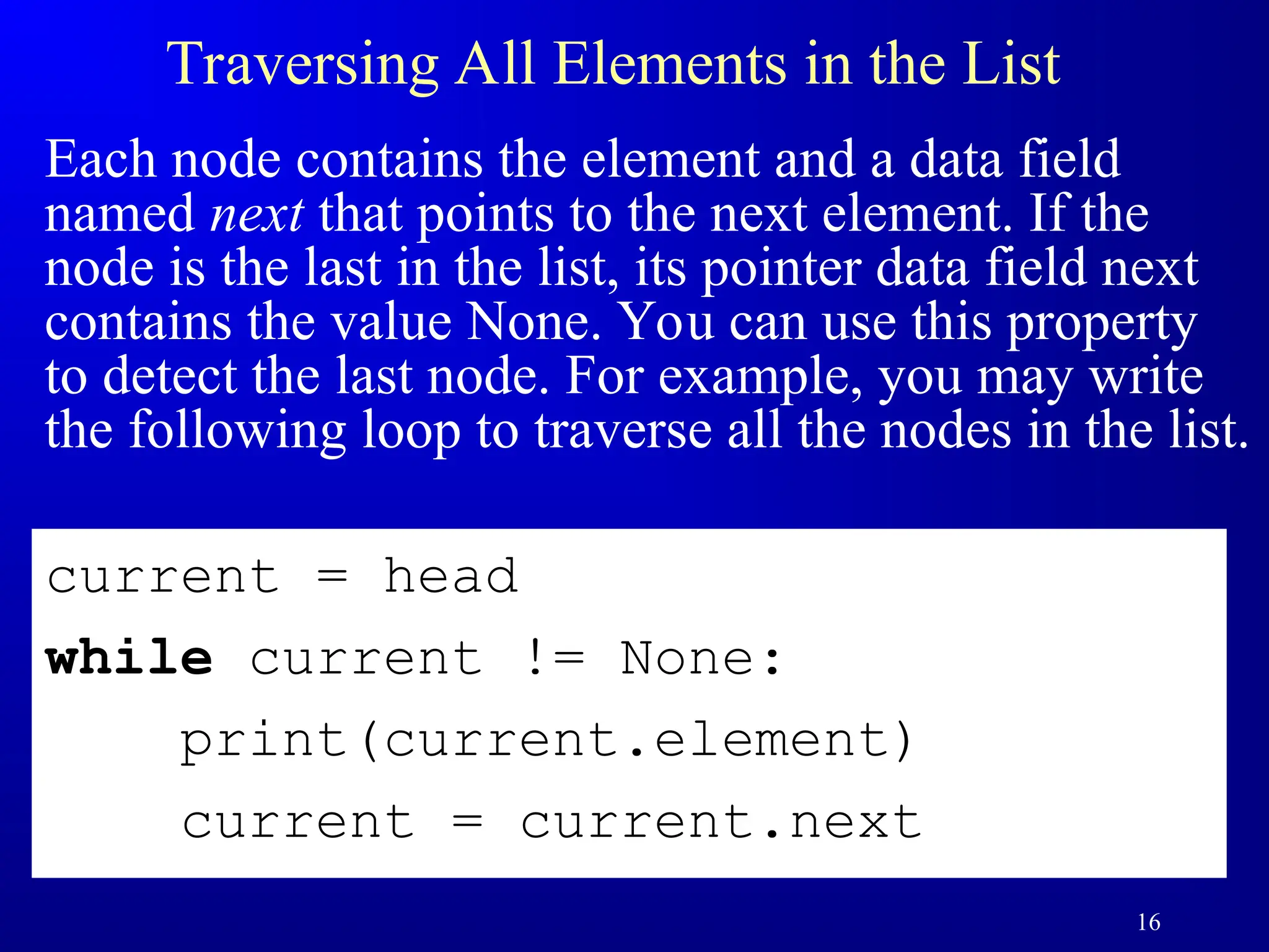 16
Traversing All Elements in the List
Each node contains the element and a data field
named next that points to the next element. If the
node is the last in the list, its pointer data field next
contains the value None. You can use this property
to detect the last node. For example, you may write
the following loop to traverse all the nodes in the list.
current = head
while current != None:
print(current.element)
current = current.next
 