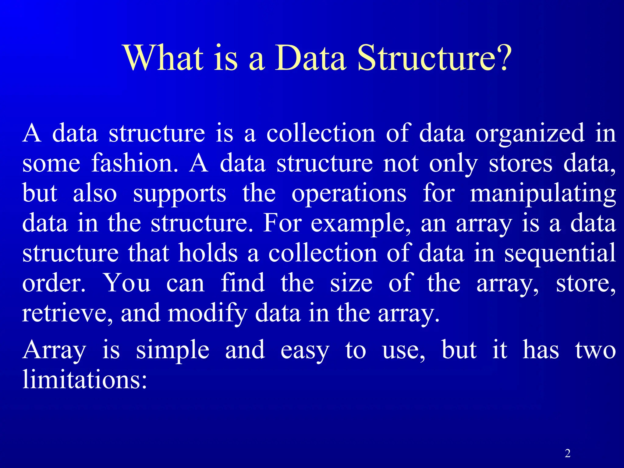 2
What is a Data Structure?
A data structure is a collection of data organized in
some fashion. A data structure not only stores data,
but also supports the operations for manipulating
data in the structure. For example, an array is a data
structure that holds a collection of data in sequential
order. You can find the size of the array, store,
retrieve, and modify data in the array.
Array is simple and easy to use, but it has two
limitations:
 