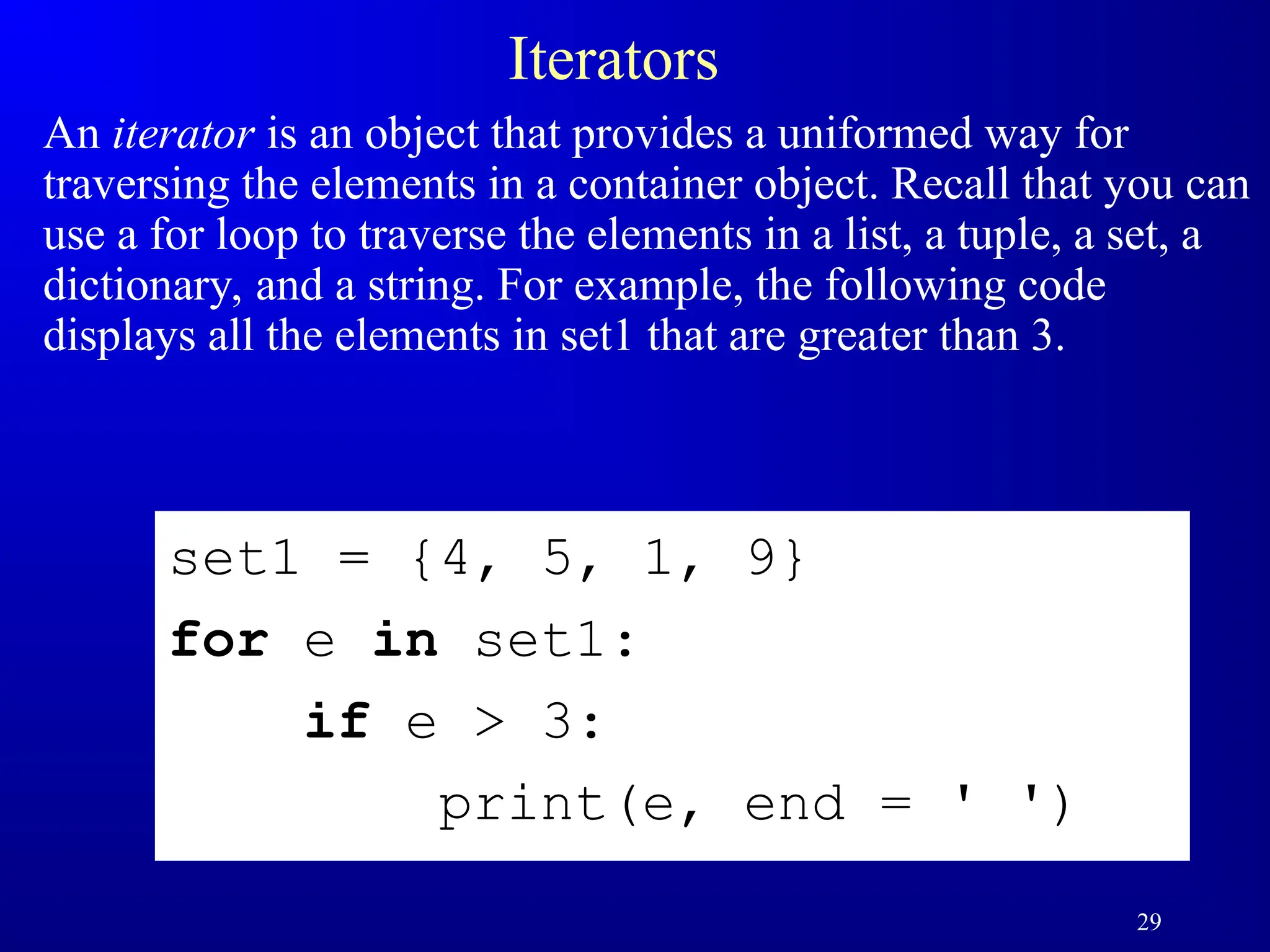 29
Iterators
An iterator is an object that provides a uniformed way for
traversing the elements in a container object. Recall that you can
use a for loop to traverse the elements in a list, a tuple, a set, a
dictionary, and a string. For example, the following code
displays all the elements in set1 that are greater than 3.
set1 = {4, 5, 1, 9}
for e in set1:
if e > 3:
print(e, end = ' ')
 