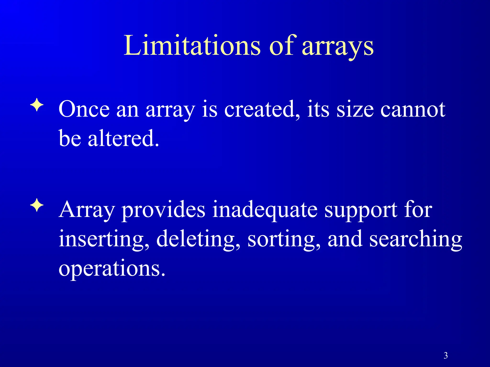 3
Limitations of arrays
 Once an array is created, its size cannot
be altered.
 Array provides inadequate support for
inserting, deleting, sorting, and searching
operations.
 