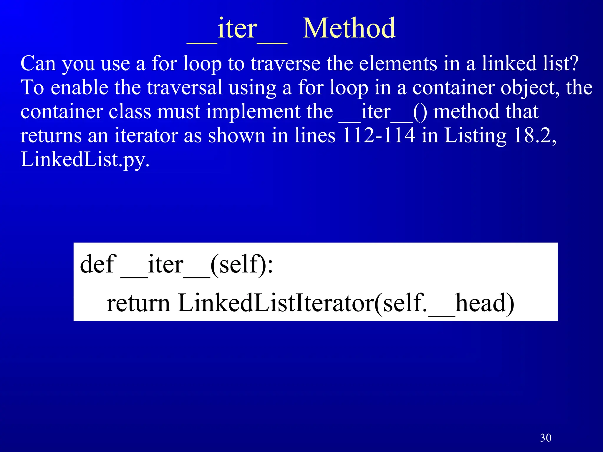 30
__iter__ Method
Can you use a for loop to traverse the elements in a linked list?
To enable the traversal using a for loop in a container object, the
container class must implement the __iter__() method that
returns an iterator as shown in lines 112-114 in Listing 18.2,
LinkedList.py.
def __iter__(self):
return LinkedListIterator(self.__head)
 
