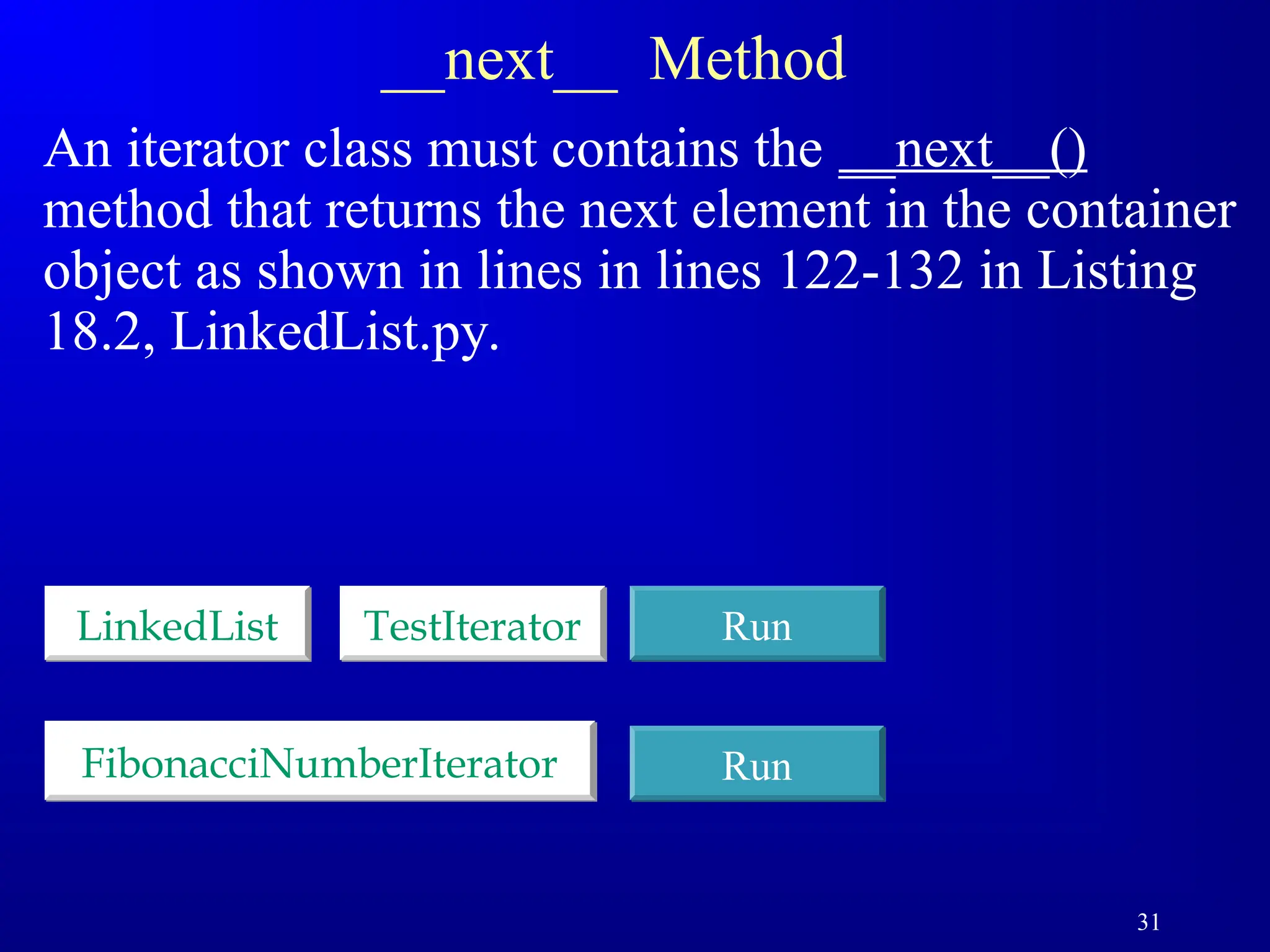 31
__next__ Method
An iterator class must contains the __next__()
method that returns the next element in the container
object as shown in lines in lines 122-132 in Listing
18.2, LinkedList.py.
LinkedList TestIterator Run
FibonacciNumberIterator Run
 