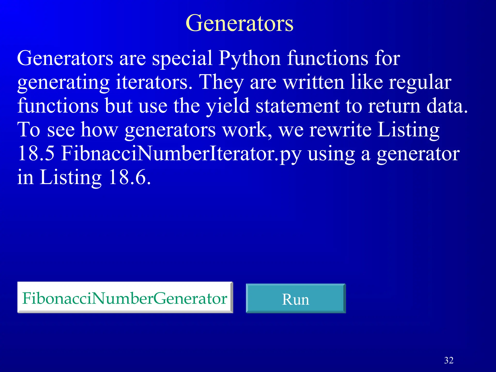 32
Generators
Generators are special Python functions for
generating iterators. They are written like regular
functions but use the yield statement to return data.
To see how generators work, we rewrite Listing
18.5 FibnacciNumberIterator.py using a generator
in Listing 18.6.
FibonacciNumberGenerator Run
 