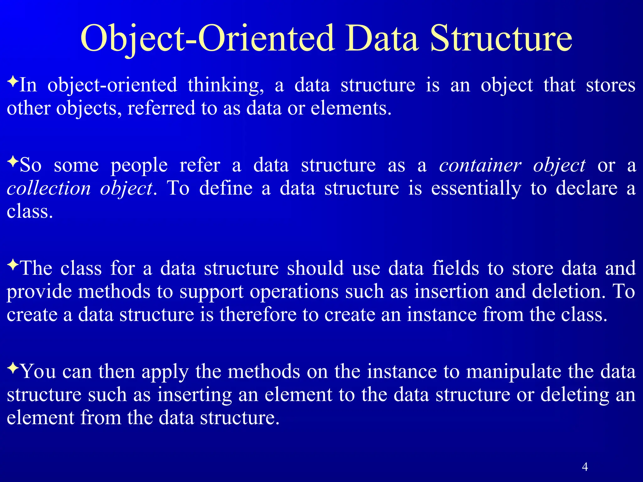4
Object-Oriented Data Structure
In object-oriented thinking, a data structure is an object that stores
other objects, referred to as data or elements.
So some people refer a data structure as a container object or a
collection object. To define a data structure is essentially to declare a
class.
The class for a data structure should use data fields to store data and
provide methods to support operations such as insertion and deletion. To
create a data structure is therefore to create an instance from the class.
You can then apply the methods on the instance to manipulate the data
structure such as inserting an element to the data structure or deleting an
element from the data structure.
 