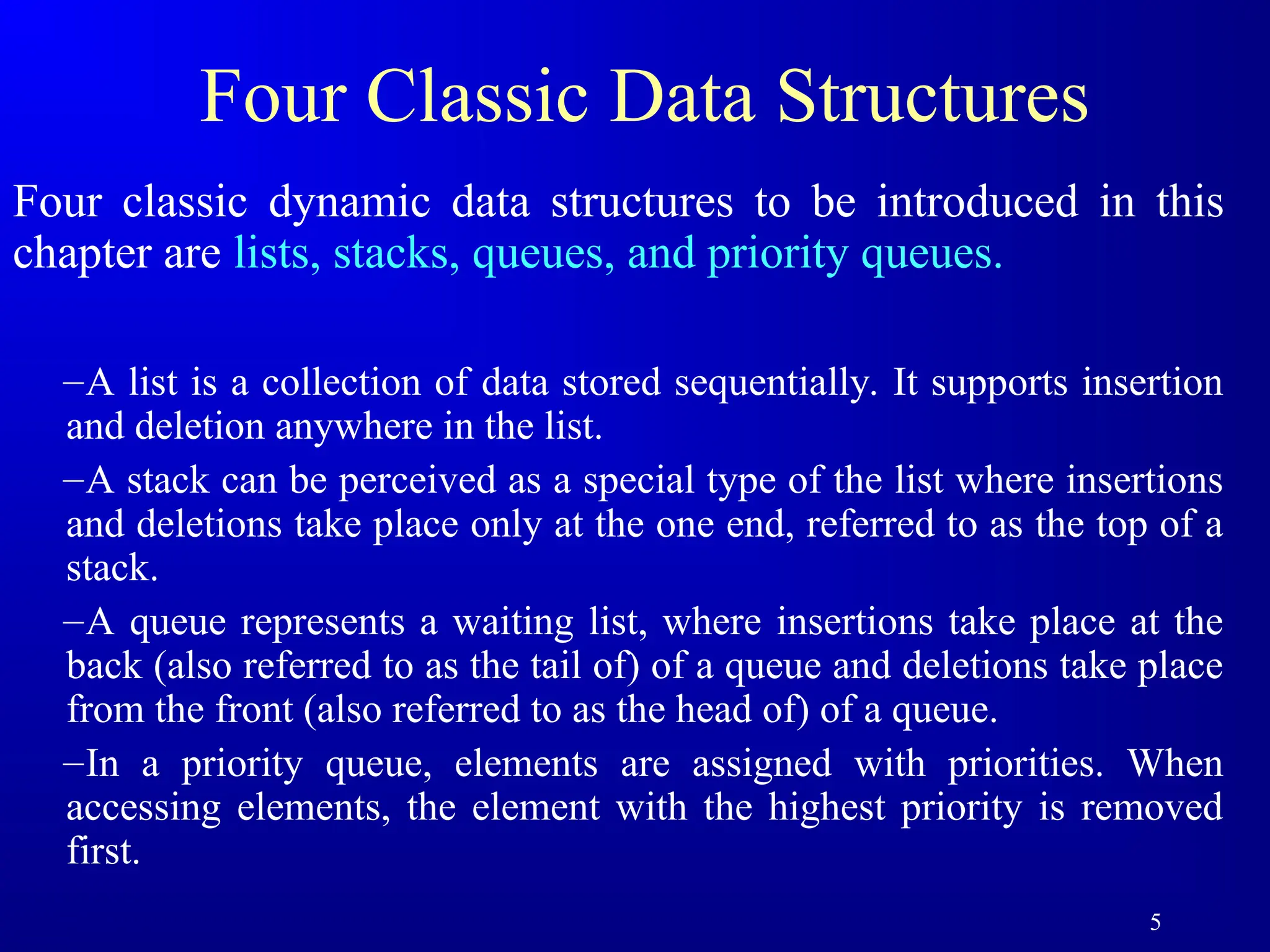5
Four Classic Data Structures
Four classic dynamic data structures to be introduced in this
chapter are lists, stacks, queues, and priority queues.
–A list is a collection of data stored sequentially. It supports insertion
and deletion anywhere in the list.
–A stack can be perceived as a special type of the list where insertions
and deletions take place only at the one end, referred to as the top of a
stack.
–A queue represents a waiting list, where insertions take place at the
back (also referred to as the tail of) of a queue and deletions take place
from the front (also referred to as the head of) of a queue.
–In a priority queue, elements are assigned with priorities. When
accessing elements, the element with the highest priority is removed
first.
 