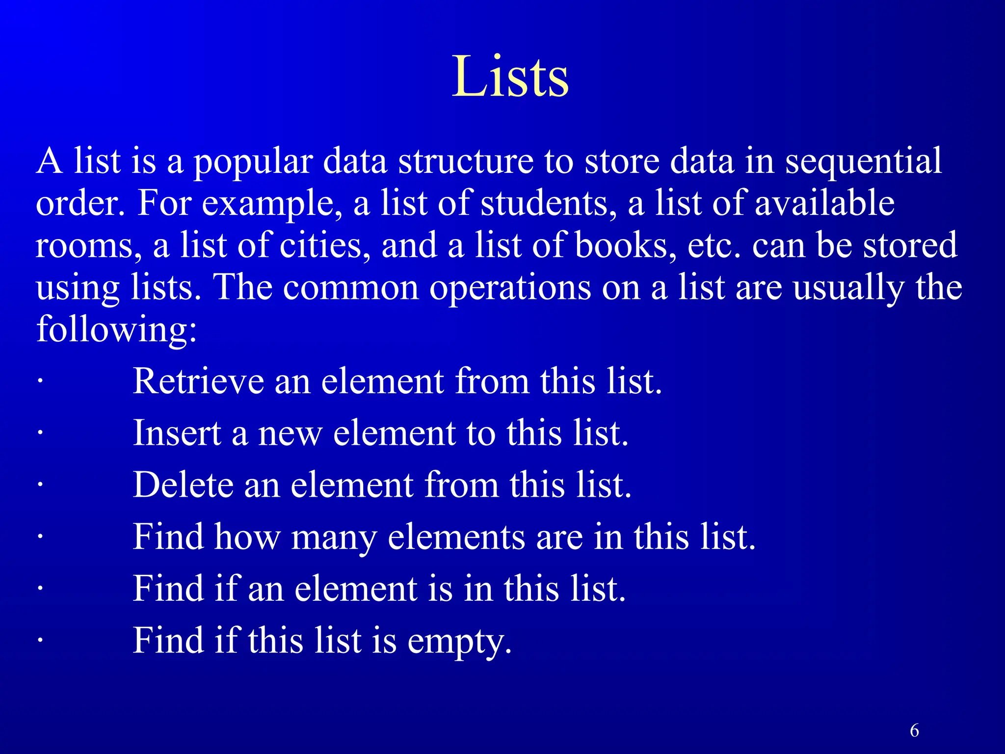 6
Lists
A list is a popular data structure to store data in sequential
order. For example, a list of students, a list of available
rooms, a list of cities, and a list of books, etc. can be stored
using lists. The common operations on a list are usually the
following:
· Retrieve an element from this list.
· Insert a new element to this list.
· Delete an element from this list.
· Find how many elements are in this list.
· Find if an element is in this list.
· Find if this list is empty.
 