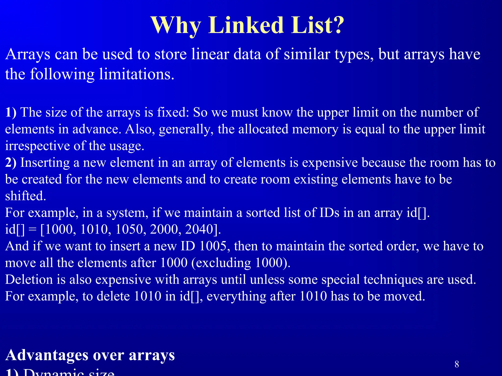 8
Why Linked List?
Arrays can be used to store linear data of similar types, but arrays have
the following limitations.
1) The size of the arrays is fixed: So we must know the upper limit on the number of
elements in advance. Also, generally, the allocated memory is equal to the upper limit
irrespective of the usage.
2) Inserting a new element in an array of elements is expensive because the room has to
be created for the new elements and to create room existing elements have to be
shifted.
For example, in a system, if we maintain a sorted list of IDs in an array id[].
id[] = [1000, 1010, 1050, 2000, 2040].
And if we want to insert a new ID 1005, then to maintain the sorted order, we have to
move all the elements after 1000 (excluding 1000).
Deletion is also expensive with arrays until unless some special techniques are used.
For example, to delete 1010 in id[], everything after 1010 has to be moved.
Advantages over arrays
 