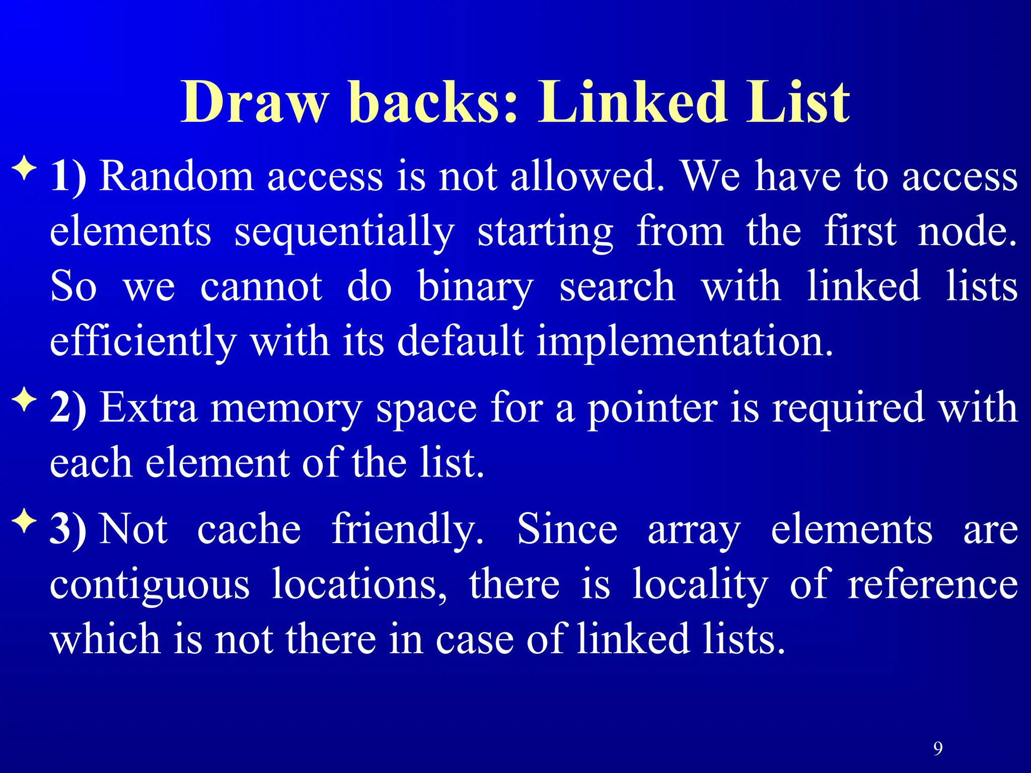 Draw backs: Linked List
 1) Random access is not allowed. We have to access
elements sequentially starting from the first node.
So we cannot do binary search with linked lists
efficiently with its default implementation.
 2) Extra memory space for a pointer is required with
each element of the list.
 3) Not cache friendly. Since array elements are
contiguous locations, there is locality of reference
which is not there in case of linked lists.
9
 