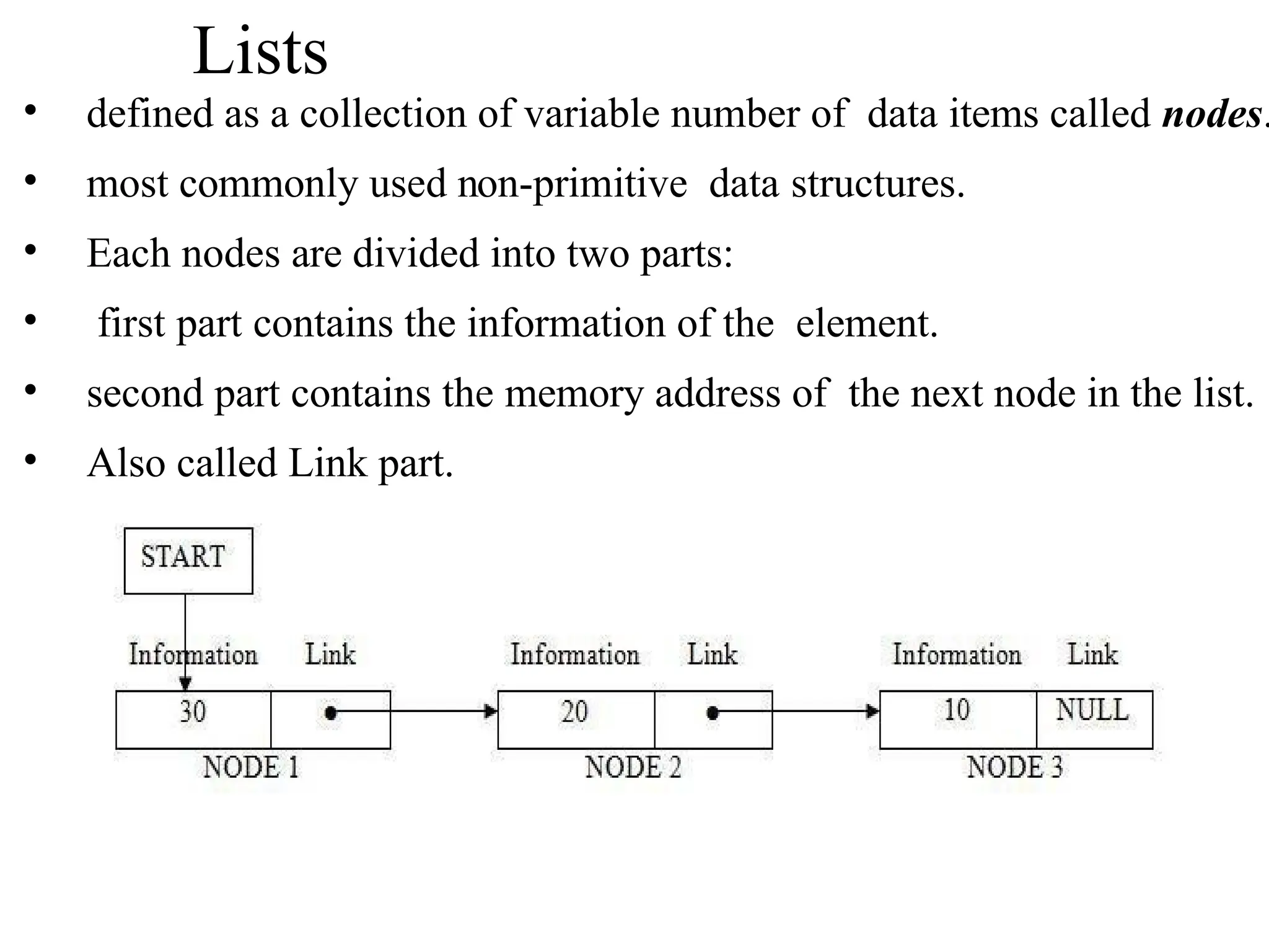 Lists
• defined as a collection of variable number of data items called nodes.
• most commonly used non-primitive data structures.
• Each nodes are divided into two parts:
• first part contains the information of the element.
• second part contains the memory address of the next node in the list.
• Also called Link part.
 