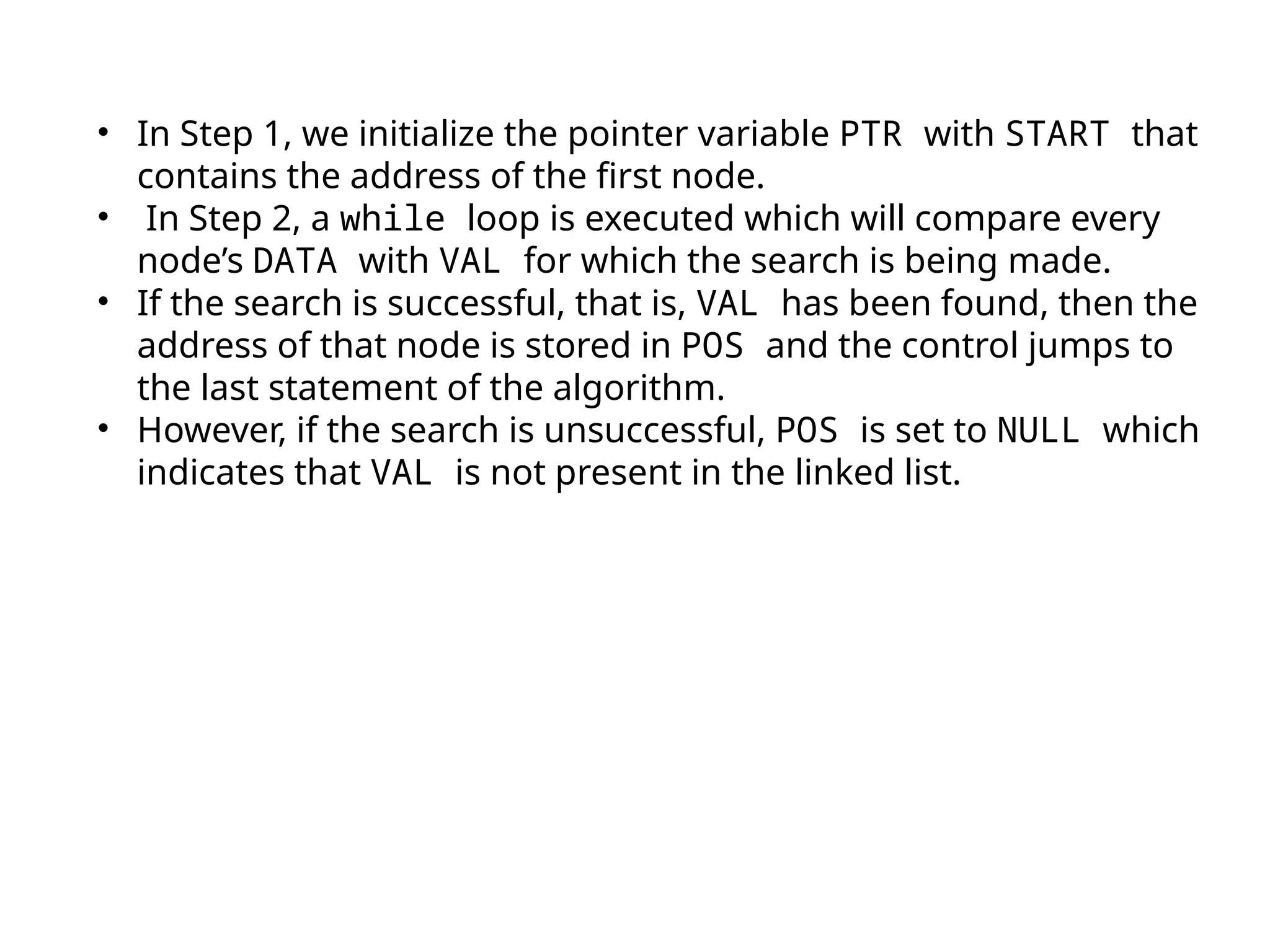 • In Step 1, we initialize the pointer variable PTR with START that
contains the address of the first node.
• In Step 2, a while loop is executed which will compare every
node’s DATA with VAL for which the search is being made.
• If the search is successful, that is, VAL has been found, then the
address of that node is stored in POS and the control jumps to
the last statement of the algorithm.
• However, if the search is unsuccessful, POS is set to NULL which
indicates that VAL is not present in the linked list.
 