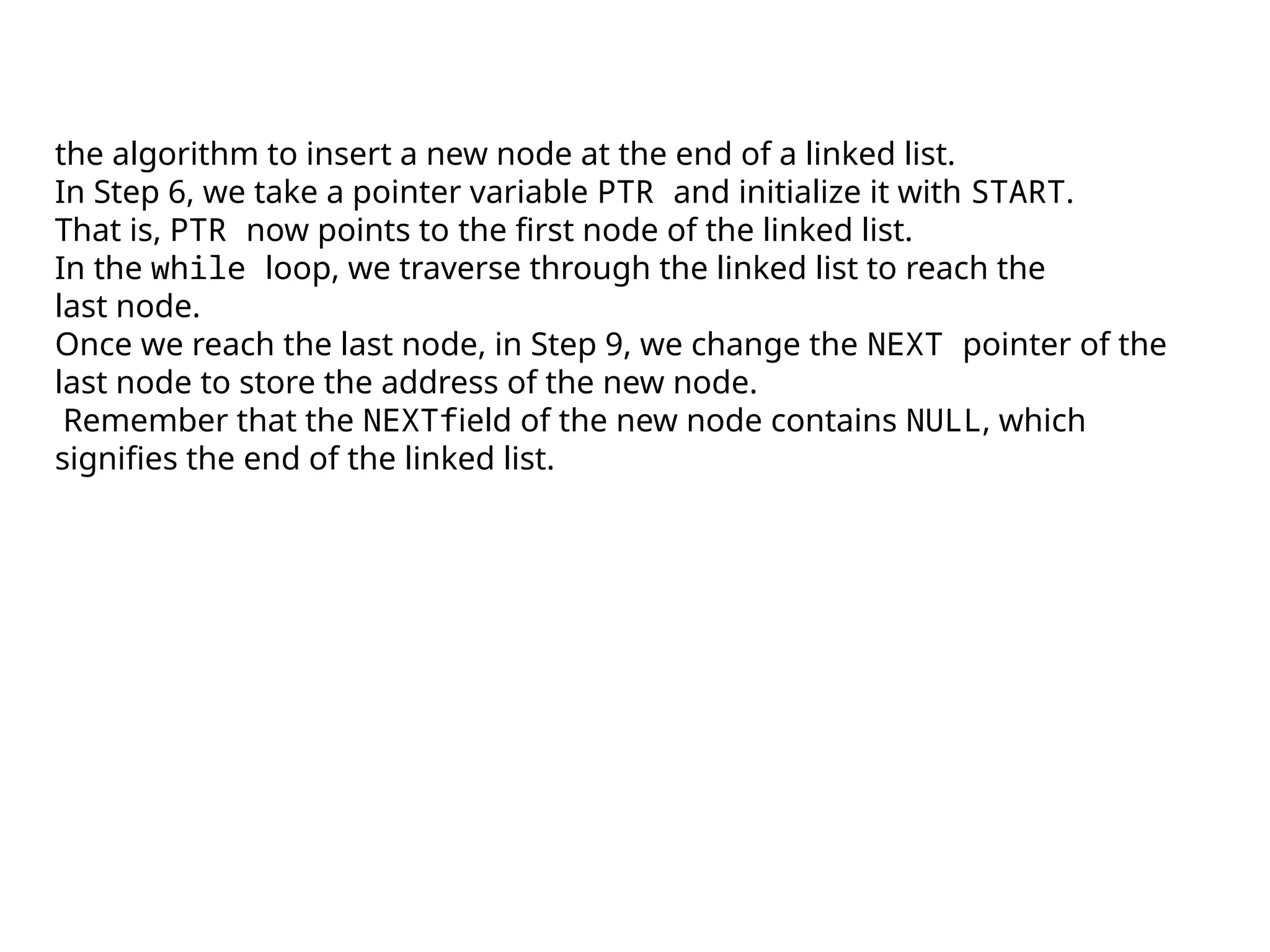 the algorithm to insert a new node at the end of a linked list.
In Step 6, we take a pointer variable PTR and initialize it with START.
That is, PTR now points to the first node of the linked list.
In the while loop, we traverse through the linked list to reach the
last node.
Once we reach the last node, in Step 9, we change the NEXT pointer of the
last node to store the address of the new node.
Remember that the NEXTfield of the new node contains NULL, which
signifies the end of the linked list.
 